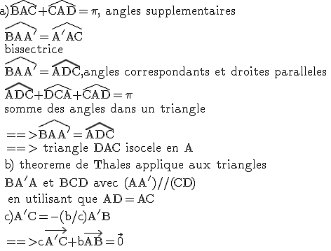 \rm a)\widehat{BAC}+\widehat{CAD}=\pi, angles supplementaires
 \\ \widehat{BAA'}=\widehat{A'AC}
 \\ bissectrice
 \\ \widehat{BAA'}=\widehat{ADC},angles correspondants et droites paralleles
 \\ \widehat{ADC}+\widehat{DCA}+\widehat{CAD}=\pi
 \\ somme des angles dans un triangle
 \\ ==>\widehat{BAA'}=\widehat{ADC}
 \\ ==> triangle DAC isocele en A
 \\ b) theoreme de Thales applique aux triangles
 \\ BA'A et BCD avec (AA')//(CD) 
 \\  en utilisant que AD=AC
 \\ c)A'C=-(b/c)A'B
 \\ ==>c\vec{A'C}+b\vec{AB}=\vec{0}
 \\ 